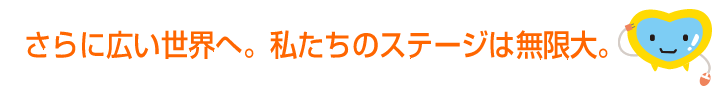 さらに広い世界へ。私たちのステージは無限大。